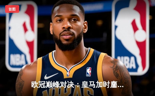 欧冠巅峰对决：皇马加时鏖战3-2逆转拜仁，维尼修斯双响贝林厄姆绝杀